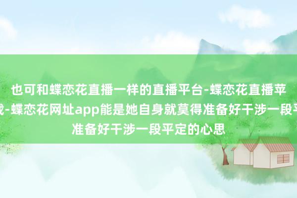 也可和蝶恋花直播一样的直播平台-蝶恋花直播苹果手机下载-蝶恋花网址app能是她自身就莫得准备好干涉一段平定的心思