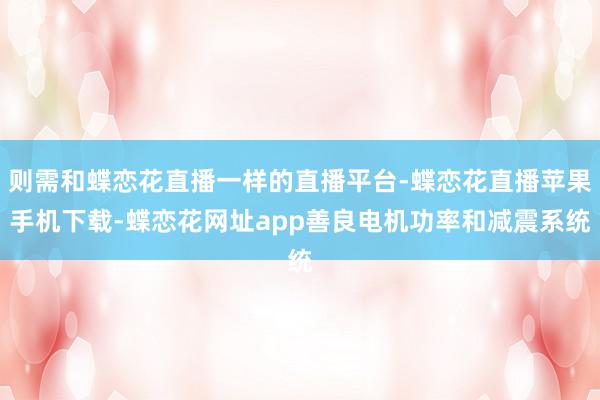 则需和蝶恋花直播一样的直播平台-蝶恋花直播苹果手机下载-蝶恋花网址app善良电机功率和减震系统