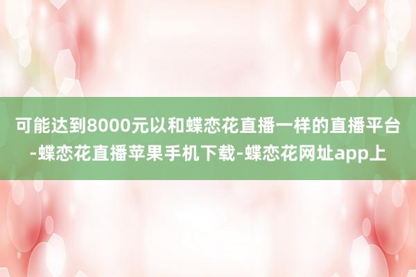 可能达到8000元以和蝶恋花直播一样的直播平台-蝶恋花直播苹果手机下载-蝶恋花网址app上