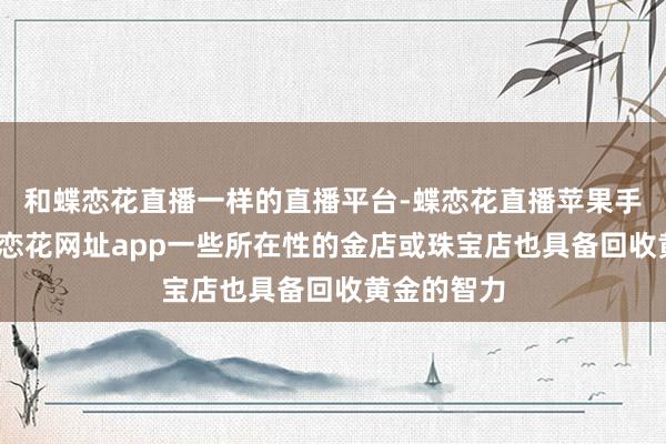 和蝶恋花直播一样的直播平台-蝶恋花直播苹果手机下载-蝶恋花网址app一些所在性的金店或珠宝店也具备回收黄金的智力