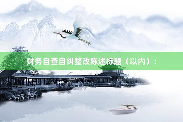 财务自查自纠整改陈述标题（以内）：